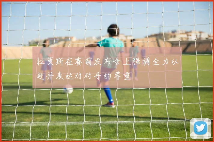 拉莫斯在赛前发布会上强调全力以赴并表达对对手的尊重