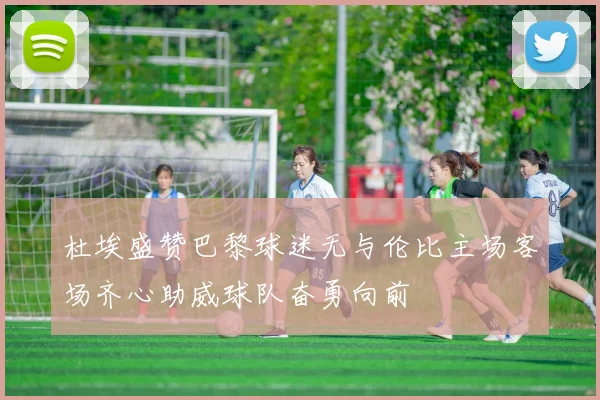杜埃盛赞巴黎球迷无与伦比主场客场齐心助威球队奋勇向前