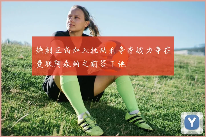 热刺正式加入托纳利争夺战力争在曼联阿森纳之前签下他