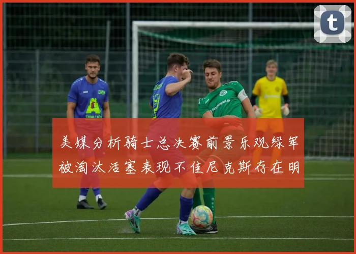 美媒分析骑士总决赛前景乐观绿军被淘汰活塞表现不佳尼克斯存在明显短板