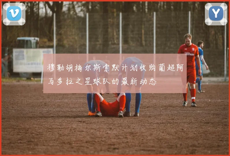 穆勒胡梅尔斯索默计划收购葡超阿马多拉之星球队的最新动态