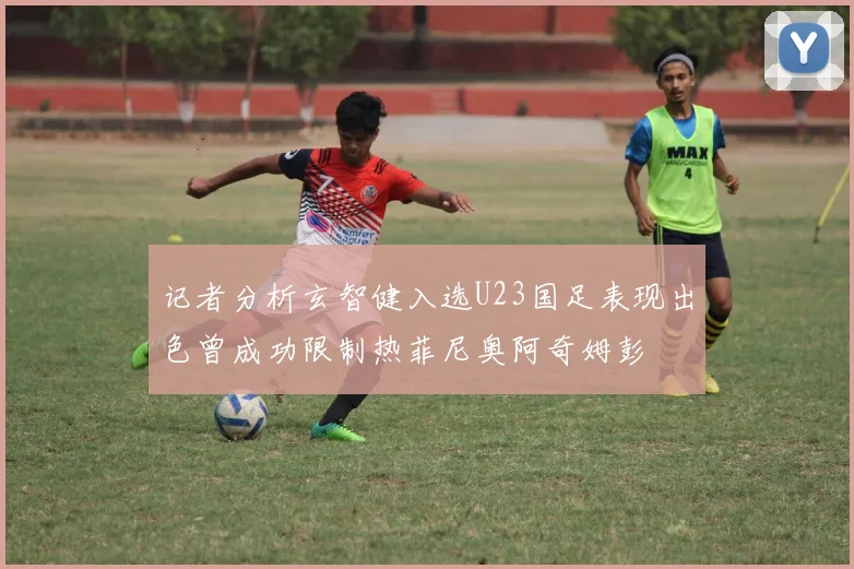记者分析玄智健入选U23国足表现出色曾成功限制热菲尼奥阿奇姆彭
