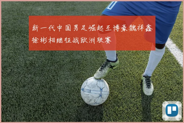 新一代中国男足崛起王博豪魏祥鑫徐彬相继征战欧洲联赛