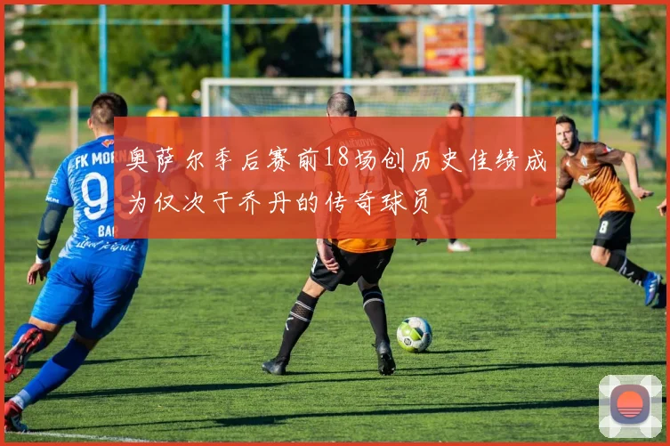 奥萨尔季后赛前18场创历史佳绩成为仅次于乔丹的传奇球员