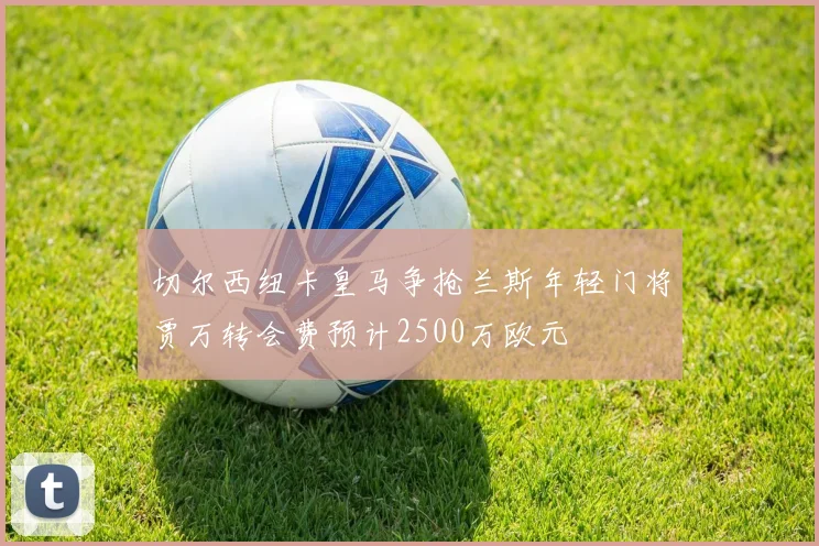 切尔西纽卡皇马争抢兰斯年轻门将贾万转会费预计2500万欧元