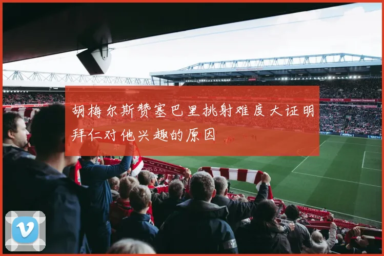 胡梅尔斯赞塞巴里挑射难度大证明拜仁对他兴趣的原因