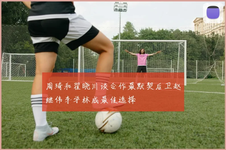 周琦和翟晓川谈合作最默契后卫赵继伟李学林成最佳选择