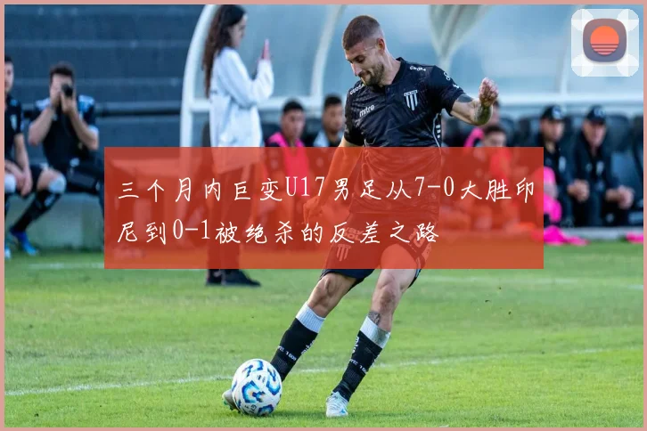 三个月内巨变U17男足从7-0大胜印尼到0-1被绝杀的反差之路