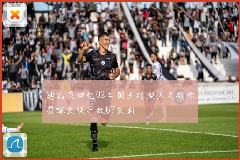 迪瓦茨回忆02年国王对湖人之战称罚球失误导致G7失利