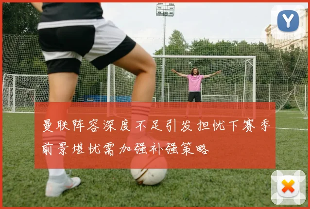 曼联阵容深度不足引发担忧下赛季前景堪忧需加强补强策略