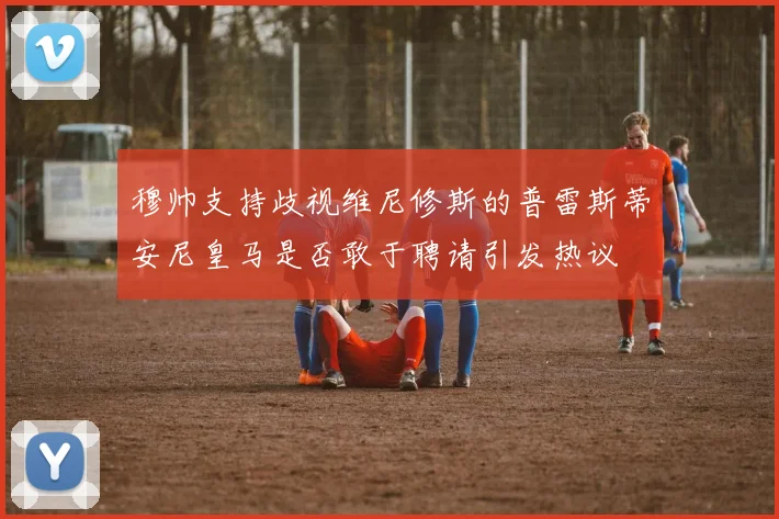 穆帅支持歧视维尼修斯的普雷斯蒂安尼皇马是否敢于聘请引发热议