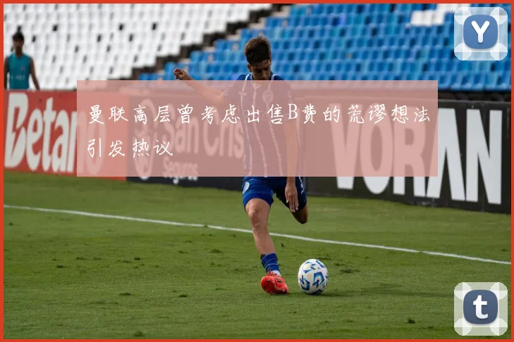 曼联高层曾考虑出售B费的荒谬想法引发热议