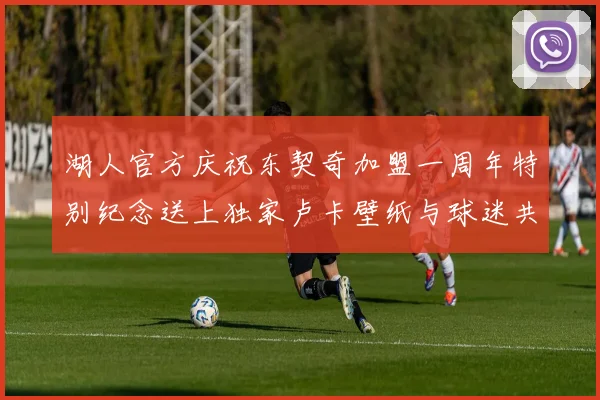 湖人官方庆祝东契奇加盟一周年特别纪念送上独家卢卡壁纸与球迷共享快乐时光