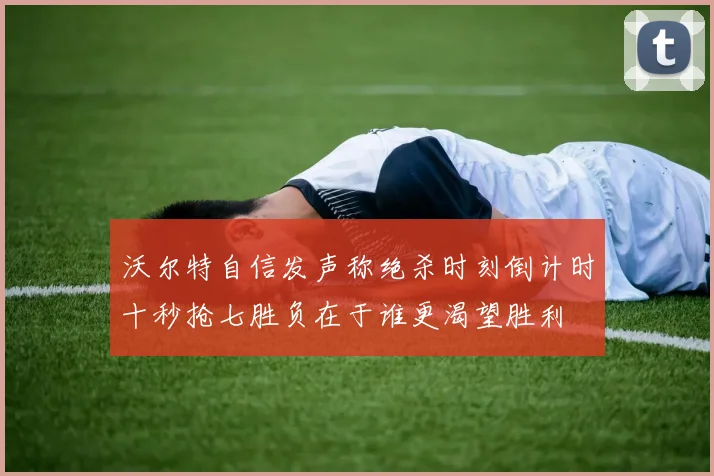 沃尔特自信发声称绝杀时刻倒计时十秒抢七胜负在于谁更渴望胜利