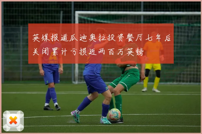英媒报道瓜迪奥拉投资餐厅七年后关闭累计亏损近两百万英镑