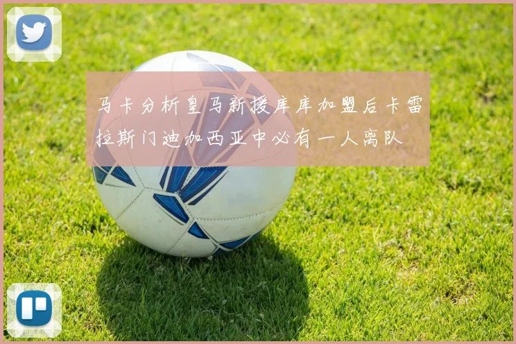 马卡分析皇马新援库库加盟后卡雷拉斯门迪加西亚中必有一人离队