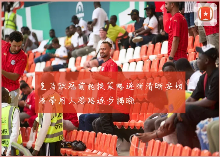 皇马欧冠前轮换策略逐渐清晰安切洛蒂用人思路逐步揭晓