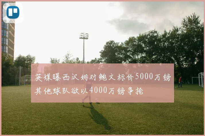 英媒曝西汉姆对鲍文标价5000万镑其他球队欲以4000万镑争抢
