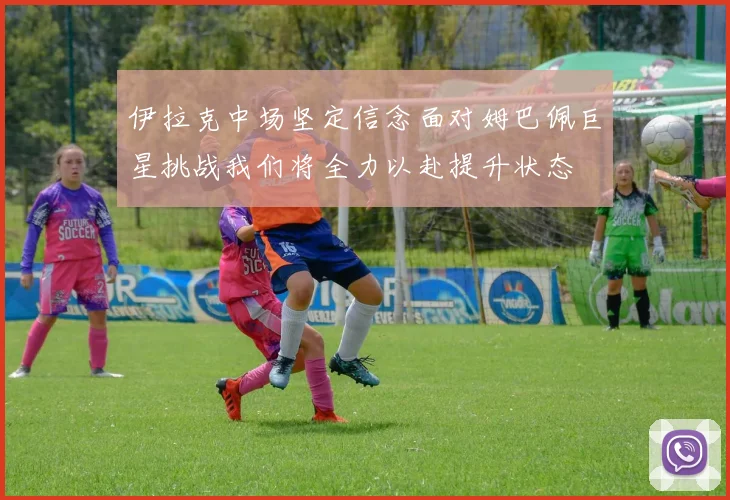 伊拉克中场坚定信念面对姆巴佩巨星挑战我们将全力以赴提升状态