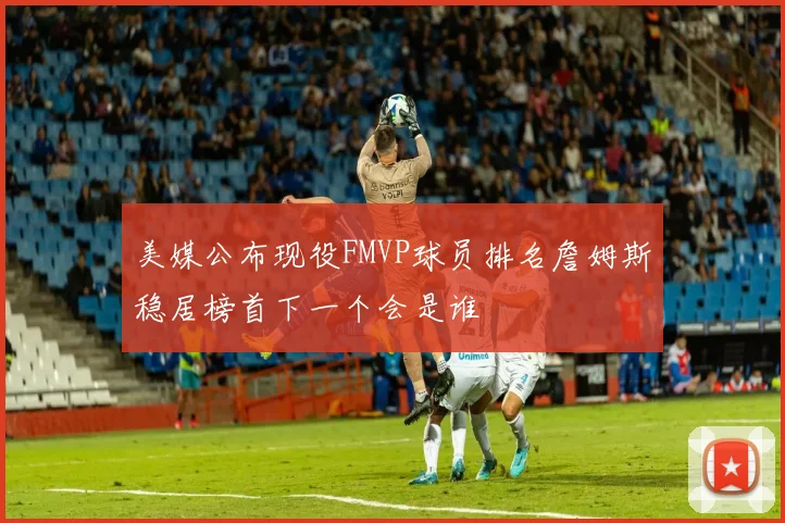 美媒公布现役FMVP球员排名詹姆斯稳居榜首下一个会是谁